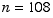 n = 108