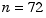 n = 72
